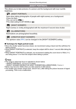Page 94Advanced (Recording pictures)
- 94 -
This allows you to take pictures of a person and the background with near real-life 
brightness.
∫ Technique for Night portrait mode

Since the shutter speed becomes slower, we recommend using a tripod and the self-timer for 
taking pictures.
When [NIGHT PORTRAIT] is selected, keep the subject still for about 1 second after taking the 
picture.
When [NIGHT PORTRAIT] is selected, we recommend rotating the zoom lever to Wide (1k) 
and being about 1.5 m from the subject...