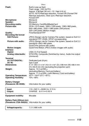 Page 113
Others
113
Flash:Built-in pop up flash
Flash range: (ISO AUTO)
Approx. 0.98 feet (30 cm) – 15.1 feet (4.6 m)
AUTO, AUTO/Red-eye reduction, Forced ON (Forced ON/
Red-eye reduction), Slow sync./Red-eye reduction,
Forced OFF
Microphone: Monaural
Speaker: Monaural
Recording media: SD Memory Card/MultiMediaCard
Picture size: 2016k1512 pixels, 1600 k1200 pixels, 1280 k960 pixels, 
640 k480 pixels, 1920 k1080 pixels (Still picture)
320 k240 pixels (Motion image)
Quality: Fine/Standard/TIFF
Recording file...