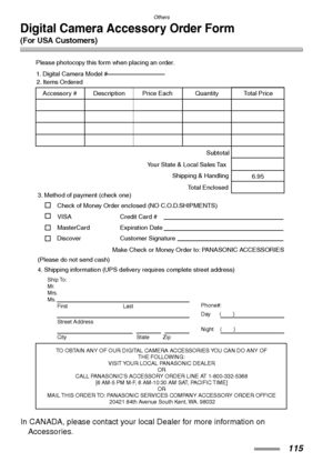 Page 115Others
115
Digital Camera Accessory Order Form
(For USA Customers)
In CANADA, please contact your local Dealer for more information on 
Accessories.
TO OBTAIN ANY OF OUR DIGITAL CAMERA ACCESSORIES YOU CAN DO ANY OF  
THE FOLLOWING:  
VISIT YOUR LOCAL PANASONIC DEALER  
OR  
CALL PANASONIC’S ACCESSORY ORDER LINE AT 1-800-332-5368  
[6 AM-5 PM M-F, 6 AM-10:30 AM SAT, PACIFIC TIME]  
OR 
MAIL THIS ORDER TO: PANASONIC SERVICES COMPANY ACCESSORY ORDER OFFICE  
20421 84th Avenue South Kent, WA. 98032
Ship To:...