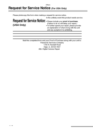 Page 116Others
116
Request for Service Notice (For USA Only)
Mail this completed form and your Proof of Purchase along with your unit to:  
Panasonic Services Company  
1705 N. Randall Road  
Elgin, IL. 60123-7847  
Attn: Digital Camera Repair             
Request for Service Notice:
(USA Only)   
Please photocopy this form when making a request for service notice.
In the unlikely event this product needs service.
Please include your proof of purchase.  
(Failure to do so will delay your repair.)
To further...