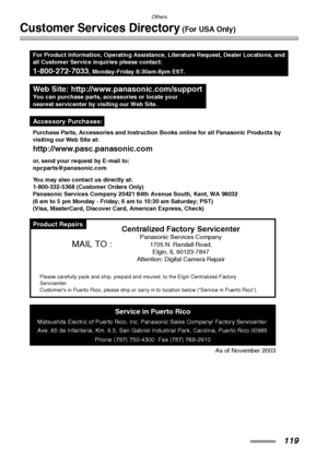 Page 119Others
119
Customer Services Directory (For USA Only)
Product Repairs
Purchase Parts, Accessories and Instruction Books online for all Panasonic Products by
visiting our Web Site at:
http://www.pasc.panasonic.com
or, send your request by E-mail to:
npcparts@panasonic.com
You may also contact us directly at:
1-800-332-5368 (Customer Orders Only)
Panasonic Services Company 20421 84th Avenue South, Kent, WA 98032
(6 am to 5 pm Monday - Friday; 6 am to 10:30 am Saturday; PST)
(Visa, MasterCard, Discover...