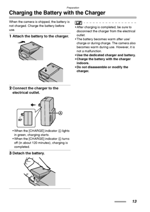 Page 13Preparation
13
Charging the Battery with the Charger
When the camera is shipped, the battery is 
not charged. Charge the battery before 
use.
1Attach the battery to the charger. 
2Connect the charger to the 
electrical outlet. 
 When the [CHARGE] indicator A lights 
in green, charging starts.
 When the [CHARGE] indicator A turns 
off (in about 120 minutes), charging is 
completed.
3Detach the battery. 
 After charging is completed, be sure to 
disconnect the charger from the electrical 
outlet.
 The...