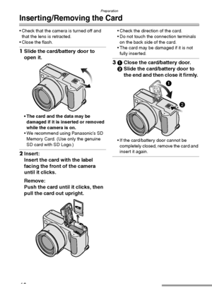 Page 16Preparation
16
Inserting/Removing the Card
 Check that the camera is turned off and 
that the lens is retracted.
 Close the flash.
1Slide the card/battery door to 
open it. 
 The card and the data may be 
damaged if it is inserted or removed 
while the camera is on.
 We recommend using Panasonic’s SD 
Memory Card. (Use only the genuine 
SD card with SD Logo.)
2Insert:
Insert the card with the label 
facing the front of the camera 
until it clicks. 
Remove:
Push the card until it clicks, then 
pull...