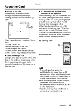 Page 17Preparation
17
About the Card
∫Access to the card
While the card is being accessed 
(Recognizing/Recording/Reading/
Deleting), the card access indication 1 
lights. 
When the card access indication 1 lights, 
do not:
 turn the camera off.
 remove the battery or the card.
 shake or impact the camera.
The card and the data may be damaged 
and the camera may not operate normally.
∫About handling a card
Store precious data to your PC (P95). The 
data on the card may be damaged or lost 
due to...