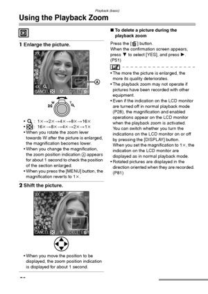 Page 50Playback (basic)
50
Using the Playback Zoom
1Enlarge the picture.
:1k>2k>4k>8k>16k
:16k>8k>4k>2k>1k
 When you rotate the zoom lever 
towards W after the picture is enlarged, 
the magnification becomes lower.
 When you change the magnification, 
the zoom position indication A appears 
for about 1 second to check the position 
of the section enlarged.
 When you press the [MENU] button, the 
magnification reverts to 1k.
2Shift the picture.
 When you move the position to be 
displayed, the zoom...