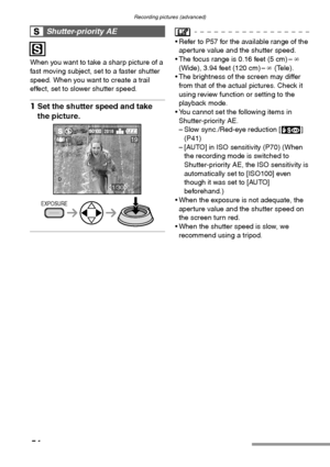 Page 54Recording pictures (advanced)
54
When you want to take a sharp picture of a 
fast moving subject, set to a faster shutter 
speed. When you want to create a trail 
effect, set to slower shutter speed.
1Set the shutter speed and take 
the picture. 
 Refer to P57 for the available range of the 
aperture value and the shutter speed.
 The focus range is 0.16 feet (5 cm) –¶ 
(Wide), 3.94 feet (120 cm) –¶ (Tele).
 The brightness of the screen may differ 
from that of the actual pictures. Check it 
using...