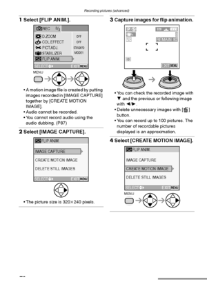 Page 78Recording pictures (advanced)
78
1Select [FLIP ANIM.]. 
 A motion image file is created by putting 
images recorded in [IMAGE CAPTURE] 
together by [CREATE MOTION 
IMAGE].
 Audio cannot be recorded.
 You cannot record audio using the 
audio dubbing. (P87)
2Select [IMAGE CAPTURE]. 
 The picture size is 320k240 pixels.
3Capture images for flip animation. 
 You can check the recorded image with 
4 and the previous or following image 
with 2/1.
 Delete unnecessary images with [ ] 
button.
 You can...