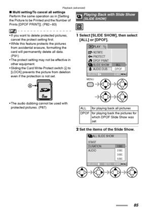 Page 85Playback (advanced)
85
∫Multi setting/To cancel all settings
Perform the same operation as in [Setting 
the Picture to be Printed and the Number of 
Prints [DPOF PRINT]]. (P82 – 83)
 If you want to delete protected pictures, 
cancel the protect setting first.
 While this feature protects the pictures 
from accidental erasure, formatting the 
card will permanently delete all data. 
(P91)
 The protect setting may not be effective in 
other equipment.
 Sliding the Card Write-Protect switch A to 
[LOCK]...