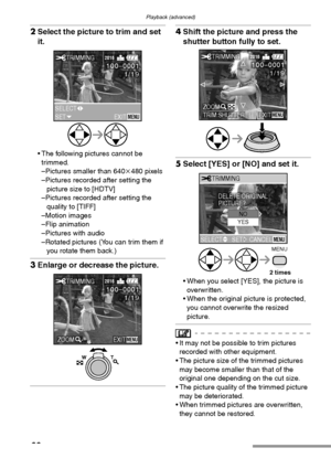 Page 90Playback (advanced)
90
2Select the picture to trim and set 
it. 
 The following pictures cannot be 
trimmed.
–Pictures smaller than 640k480 pixels
–Pictures recorded after setting the 
picture size to [HDTV]
–Pictures recorded after setting the 
quality to [TIFF]
–Motion images
–Flip animation
–Pictures with audio
–Rotated pictures (You can trim them if 
you rotate them back.)
3Enlarge or decrease the picture. 
4Shift the picture and press the 
shutter button fully to set. 
5Select [YES] or [NO] and set...