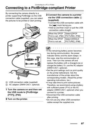 Page 97
Connecting to a PC or Printer
97
Connecting to a PictBridge-compliant Printer
By connecting the camera directly to a 
printer supporting PictBridge via the USB 
connection cable (supplied), you can select 
the pictures to be printed or start printing. 
A: USB connection cable (supplied)
B : AC adaptor (DMW-CAC1; optional)
1Turn the camera on and then set 
the USB mode to [PictBridge 
(PTP)]. (P93)
2Turn on the printer.
3Connect the camera to a printer 
via the USB connection cable  A 
(supplied).
•...