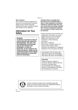 Page 2Before Use
2VQT0R81
Before UseDear Customer,
We would like to take this opportunity to 
thank you for purchasing this Panasonic 
Digital Camera. Please read these 
Operating Instructions carefully and keep 
them handy for future reference.
Information for Your 
Safety
Carefully observe copyright laws.
Recording of pre-recorded tapes or 
discs or other published or broadcast 
material for purposes other than your 
own private use may infringe copyright 
laws. Even for the purpose of private 
use,...