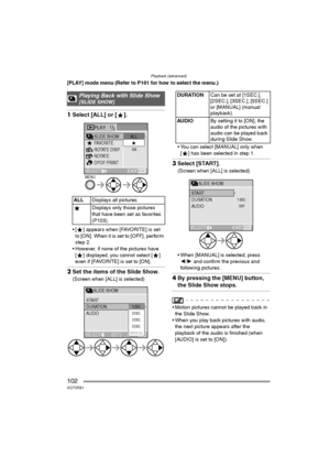 Page 102Playback (advanced)
102VQT0R81
[PLAY] mode menu (Refer to P101 for how to select the menu.)
1Select [ALL] or [ ].
 [ ] appears when [FAVORITE] is set 
to [ON]. When it is set to [OFF], perform 
step 2.
 However, if none of the pictures have 
[ ] displayed, you cannot select [ ] 
even if [FAVORITE] is set to [ON].
2Set the items of the Slide Show.
(Screen when [ALL] is selected) You can select [MANUAL] only when 
[ ] has been selected in step 1.
3Select [START].
(Screen when [ALL] is selected)
 When...