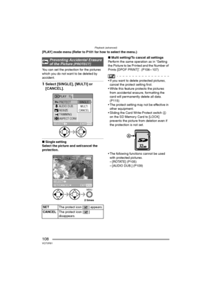 Page 108Playback (advanced)
108VQT0R81
[PLAY] mode menu (Refer to P101 for how to select the menu.)
You can set the protection for the pictures 
which you do not want to be deleted by 
accident.
1Select [SINGLE], [MULTI] or 
[CANCEL].
∫Single setting
Select the picture and set/cancel the 
protection.∫Multi setting/To cancel all settings
Perform the same operation as in “Setting 
the Picture to be Printed and the Number of 
Prints [DPOF PRINT]”. (P106 – 107)
 If you want to delete protected pictures, 
cancel the...