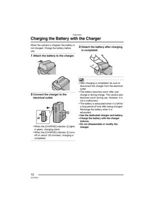 Page 12Preparation
12VQT0R81
Charging the Battery with the Charger
When the camera is shipped, the battery is 
not charged. Charge the battery before 
use.
1Attach the battery to the charger.
2Connect the charger to the 
electrical outlet.
 When the [CHARGE] indicator A lights 
in green, charging starts.
 When the [CHARGE] indicator A turns 
off (in about 120 minutes), charging is 
completed.
3Detach the battery after charging 
is completed.
 After charging is completed, be sure to 
disconnect the charger...