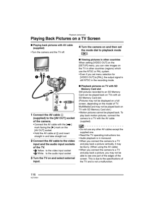 Page 116Playback (advanced)
116VQT0R81
Playing Back Pictures on a TV Screen
∫Playing back pictures with AV cable 
(supplied)
 Turn the camera and the TV off.
1Connect the AV cable A 
(supplied) to the [AV OUT] socket 
of the camera.
 Connect the AV cable with the [ ] 
mark facing the [1] mark on the 
[AV OUT] socket.
 Hold the AV cable at B and insert 
straight in and take straight out.
2Connect the AV cable to the video 
input and the audio input sockets 
of the TV.
1 Yellow: to the video input socket
2...