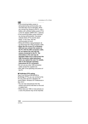 Page 120Connecting to a PC or Printer
120VQT0R81
 If the remaining battery power is 
exhausted during communication, the 
recorded data may be damaged. When 
you connect the camera to the PC, use a 
battery with sufficient battery power (P13) 
or the AC adaptor (DMW-CAC1; optional).
 If the remaining battery power becomes 
low during communication, the power 
indicator blinks (P13) and the alarm 
beeps. In this case, stop the 
communication at once.
 While [ACCESS] is being displayed, do 
not disconnect the...