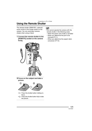 Page 125Connecting to a PC or Printer
125VQT0R81
Using the Remote Shutter
The remote shutter (DMW-RS1; optional) 
works similar to the shutter button on the 
camera. You can avoid jitter (camera 
shake) when using a tripod.
1Connect the remote shutter to the 
[REMOTE] socket on the camera 
firmly.
2Focus on the subject and take a 
picture.
1: Press the shutter button halfway to 
foc us.
2: Press the shutter button fully to take 
the picture.
 You cannot operate the camera with the 
remote shutter in the...