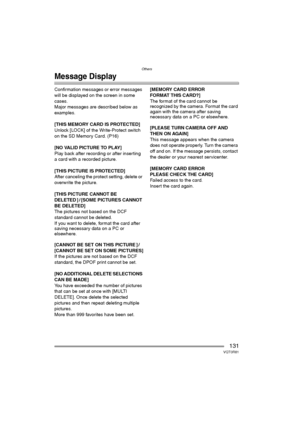 Page 131Others
131VQT0R81
Message Display
Confirmation messages or error messages 
will be displayed on the screen in some 
cases.
Major messages are described below as 
examples.
[THIS MEMORY CARD IS PROTECTED]
Unlock [LOCK] of the Write-Protect switch 
on the SD Memory Card. (P16)
[NO VALID PICTURE TO PLAY]
Play back after recording or after inserting 
a card with a recorded picture.
[THIS PICTURE IS PROTECTED]
After canceling the protect setting, delete or 
overwrite the picture.
[THIS PICTURE CANNOT BE...