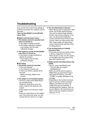 Page 133Others
133VQT0R81
Troubleshooting
If you put the menu back to the settings at 
the time of purchase, the conditions may be 
improved.
Carry out the [RESET] in the [SETUP] 
menu. (P24)
∫Battery and the power source
1: The camera cannot be operated even 
when it is turned on.
 Is the battery inserted correctly?
 Is the battery sufficiently charged?
– Use a battery that has been 
sufficiently charged.
2: The camera is turned off immediately 
even after it is turned on.
 Is the battery charge insufficient...