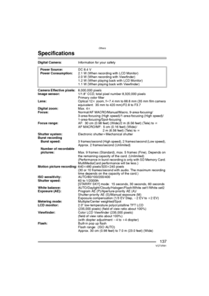 Page 137Others
137VQT0R81
Specifications
Digital Camera:Information for your safety 
Camera Effective pixels:8,000,000 pixels
Image sensor:1/1.8qCCD, total pixel number 8,320,000 pixels
Primary color filter
Lens:Optical 12kzoom, fl7.4mm to 88.8mm (35mm film camera 
equivalent: 35 mm to 420 mm)/F2.8 to F3.7
Digital zoom:Max. 4k
Focus:Normal/AF MACRO/Manual/Macro, 9-area-focusing/
3-area-focusing (High speed)/1-area-focusing (High speed)/
1-area-focusing/Spot-focusing
Focus range:AF: 30 cm (0.98 feet) (Wide)/2 m...