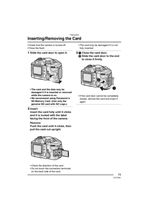 Page 15Preparation
15VQT0R81
Inserting /Removing the Card
 Check that the camera is turned off.
 Close the flash.
1Slide the card door to open it.
 The card and the data may be 
damaged if it is inserted or removed 
while the camera is on.
 We recommend using Panasonic’s 
SD Memory Card. (Use only the 
genuine SD card with SD Logo.)
2Insert:
Insert the card fully until it clicks 
and it is locked with the label 
facing the front of the camera.
Remove:
Push the card until it clicks, then 
pull the card out...