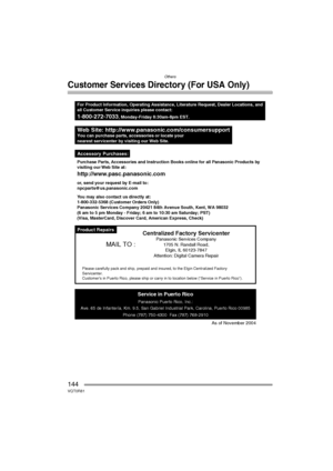 Page 144Others
144VQT0R81
Customer Services Directory (For USA Only)
Product Repairs
Web Site: http://www.panasonic.com/consumersupportYou can purchase parts, accessories or locate your
nearest servicenter by visiting our Web Site.
For Product Information, Operating Assistance, Literature Request, Dealer Locations, and
all Customer Service inquiries please contact:
1-800-272-7033, Monday-Friday 8:30am-8pm EST.
As of November 2004
Service in Puerto Rico
Panasonic Puerto Rico, Inc.:
Ave. 65 de Infantería, Km. 9.5,...