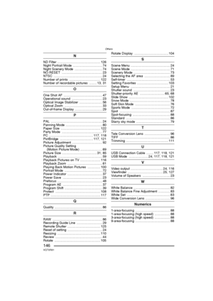 Page 146Others
146VQT0R81
N
ND Filter ............................................... 126
Night Portrait Mode  ................................ 74
Night Scenery Mode  .............................. 74
NO.RESET ............................................ 23
NTSC ..................................................... 24
Number of prints  .................................. 122
Number of recordable pictures  ........ 13, 31
O
One Shot AF  .......................................... 47
Operational sound...