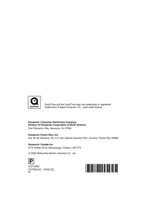 Page 148VQT0R81
F0705Hy0(010000    )
Panasonic Consumer Electronics Company,  
Division of Panasonic Corporation of North America
One Panasonic Way, Secaucus, NJ 07094
Panasonic Puerto Rico, Inc.
Ave. 65 de Infantería, Km. 9.5, San Gabriel Industrial Park, Carolina, Puerto Rico 00985
C
Panasonic Canada Inc.
5770 Ambler Drive, Mississauga, Ontario, L4W 2T3
C 2005 Matsushita Electric Industrial Co., Ltd.
P
A 
QuickTime and the QuickTime logo are trademarks or registered
trademarks of Apple Computer, Inc., used...