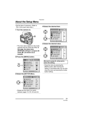 Page 21Preparation
21VQT0R81
About the Setup Menu
 Set the items if necessary. (Refer to 
P22 – 24 for each menu item.)
1Turn the camera on.
 The menu items depend on the mode 
selected with the mode dial (P36). In 
this page, the setup menu 
[MONITOR] settings in program AE 
mode [ ] are shown as an 
example.
2Press the [MENU] button.
3Select the [SETUP] Menu.
 Rotate the front dial A to switch 
between pages 1/4, 2/4, 3/4 and 4/4.
4Select the desired item.
5Select the desired value.
 Close the menu by...