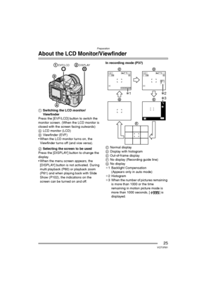 Page 25Preparation
25VQT0R81
About the LCD Monitor/Viewfinder
1Switching the LCD monitor/
Viewfinder
Press the [EVF/LCD] button to switch the 
monitor screen. (When the LCD monitor is 
closed with the screen facing outwards)
ALCD monitor (LCD)
BViewfinder (EVF)
 When the LCD monitor turns on, the 
Viewfinder turns off (and vice versa).
2Selecting the screen to be used
Press the [DISPLAY] button to change the 
display.
 When the menu screen appears, the 
[DISPLAY] button is not activated. During 
multi...