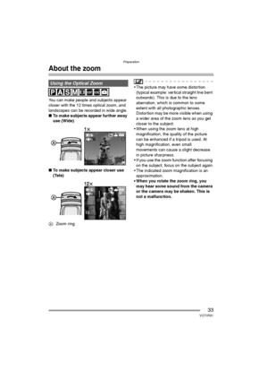 Page 33Preparation
33VQT0R81
About the zoom
You can make people and subjects appear 
closer with the 12 times optical zoom, and 
landscapes can be recorded in wide angle.
∫To make subjects appear further away 
use (Wide)
∫To make subjects appear closer use 
(Tele)
A: Zoom ring
 The picture may have some distortion 
(typical example: vertical straight line bent 
outwards). This is due to the lens 
aberration, which is common to some 
extent with all photographic lenses. 
Distortion may be more visible when...