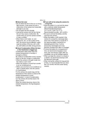 Page 5Before Use
5VQT0R81
∫About the Lens
 Do not direct the lens to the sun or strong 
light sources. It may cause not only a 
malfunction of the camera but irreversible 
damage to your eye.
 Do not press the lens strongly.
 Leaving the camera with the lens facing 
the sun may cause a malfunction. Be 
careful when you put the camera outside 
or near a window.
 When there is dirt (water, oil, and 
fingerprints, etc.) on the surface of the 
lens, the picture may be affected. Lightly 
wipe the surface of the...