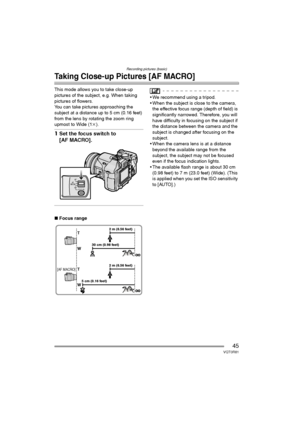 Page 45Recording pictures (basic)
45VQT0R81
Taking Close-up Pictures [AF MACRO]
This mode allows you to take close-up 
pictures of the subject, e.g. When taking 
pictures of flowers.
You can take pictures approaching the 
subject at a distance up to 5 cm (0.16 feet) 
from the lens by rotating the zoom ring 
upmost to Wide (1k). 
1Set the focus switch to 
[AF MACRO].
∫Focus range
 We recommend using a tripod.
 When the subject is close to the camera, 
the effective focus range (depth of field) is...