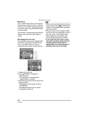 Page 48Recording pictures (basic)
48VQT0R81
∫Prefocus
This is a technique to focus on the point to 
take pictures in advance when it is difficult 
to focus on the subject with auto focus due 
to its quick motion. [e.g. [PANNING] (P80) 
in scene mode]
This function is suitable when the distance 
between the camera and the subject is 
certain.
∫Changing the zoom area
The magnified area can be changed while 
the screen is expanded using MF Assist. 
This is convenient when you want to 
change the focus position to...