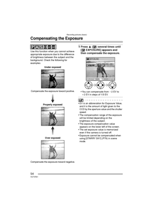Page 54Recording pictures (basic)
54VQT0R81
Compensating the Exposure
Use this function when you cannot achieve 
appropriate exposure due to the difference 
of brightness between the subject and the 
background. Check the following for 
examples.
Under exposed
Compensate the exposure toward positive.
Properly exposed
Over exposed
Compensate the exposure toward negative.
1Press 3 ( ) several times until 
[ EXPOSURE] appears and 
then compensate the exposure.
 You can compensate from j2EV to 
i2 EV in steps of...