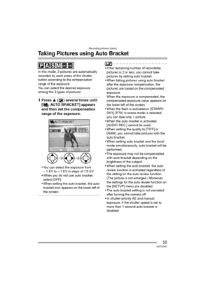 Page 55Recording pictures (basic)
55VQT0R81
Taking Pictures using Auto Bracket
In this mode, 3 pictures are automatically 
recorded by each press of the shutter 
button according to the compensation 
range of the exposure.
You can select the desired exposure 
among the 3 types of pictures.
1Press 3 ( ) several times until 
[ AUTO BRACKET] appears 
and then set the compensation 
range of the exposure.
 You can select the exposure from 
j1EV to i1 EV in steps of 1/3 EV.
 When you do not use auto bracket,...