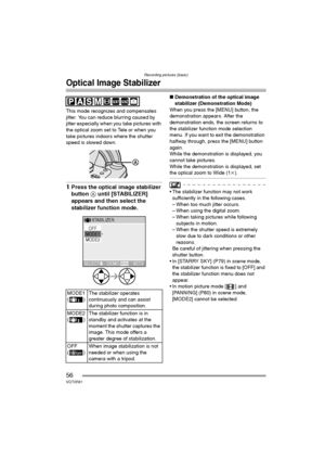 Page 56Recording pictures (basic)
56VQT0R81
Optical Image Stabilizer
This mode recognizes and compensates 
jitter. You can reduce blurring caused by 
jitter especially when you take pictures with 
the optical zoom set to Tele or when you 
take pictures indoors where the shutter 
speed is slowed down.
1Press the optical image stabilizer 
button A until [STABILIZER] 
appears and then select the 
stabilizer function mode.
∫Demonstration of the optical image 
stabilizer (Demonstration Mode)
When you press the...