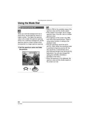 Page 64Recording pictures (advanced)
64VQT0R81
Recording pictures (advanced)
Using the Mode Dial
When you want the background to be in 
sharp focus, set the aperture value to a 
higher number. The higher the aperture 
value is the smaller the aperture opening 
will be. For a soft focus background, set the 
aperture value to a lower number which 
corresponds to a larger aperture opening.
1Set the aperture value and take 
the picture.
 Refer to P68 for the available range of the 
aperture value and the shutter...