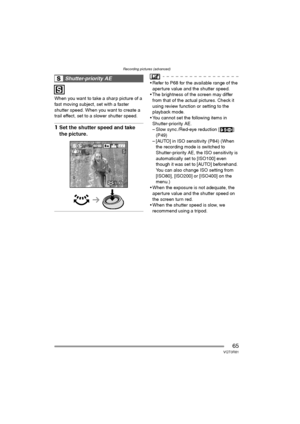 Page 65Recording pictures (advanced)
65VQT0R81
When you want to take a sharp picture of a 
fast moving subject, set with a faster 
shutter speed. When you want to create a 
trail effect, set to a slower shutter speed.
1Set the shutter speed and take 
the picture.
 Refer to P68 for the available range of the 
aperture value and the shutter speed.
 The brightness of the screen may differ 
from that of the actual pictures. Check it 
using review function or setting to the 
playback mode.
 You cannot set the...