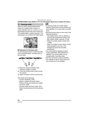 Page 80Recording pictures (advanced)
80VQT0R81
[SCENE MODE] menu (Refer to P71 for information about how to select the menu.)
When you take a picture following the 
motion of a subject which moves in a 
certain direction such as a runner or a car, 
the background will show some motion blur. 
This special effect is called “panning”. This 
mode allows you to obtain this effect easier.
∫Technique for Panning mode
To achieve good pictures in panning mode, 
pick a horizontal plane – and then pan as 
you fire shots....