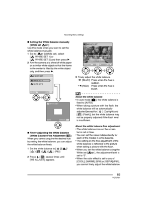 Page 83Recording Menu Settings
83VQT0R81
∫Setting the White Balance manually 
(White set )
Use this mode when you want to set the 
white balance manually.
1Set to [ ] (White set), select 
[WHITESET1] or 
[ WHITE SET 2] and then press 1.
2Aim the camera at a sheet of white paper 
or a similar white object so that the frame 
in the center is filled by the white object 
only and then press 1.
∫Finely Adjusting the White Balance 
(White Balance Fine Adjustment )
When you cannot acquire the desired hue 
by setting...