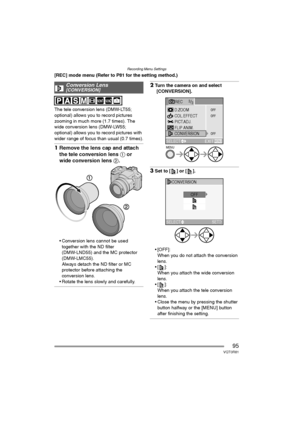 Page 95Recording Menu Settings
95VQT0R81
[REC] mode menu (Refer to P81 for the setting method.)
The tele conversion lens (DMW-LT55; 
optional) allows you to record pictures 
zooming in much more (1.7 times). The 
wide conversion lens (DMW-LW55; 
optional) allows you to record pictures with 
wider range of focus than usual (0.7 times).
1Remove the lens cap and attach 
the tele conversion lens 1 or 
wide conversion lens 2.
 Conversion lens cannot be used 
together with the ND filter 
(DMW-LND55) and the MC...