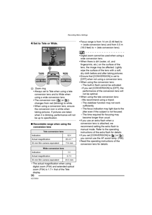 Page 96Recording Menu Settings
96VQT0R81
4Set to Tele or Wide.
A: Zoom ring
 Always set to Tele when using a tele 
conversion lens and to Wide when 
using a wide conversion lens.
 The conversion icon ([ ] or [ ]) 
changes from red (blinking) to white.
 When using a conversion lens, ensure 
the conversion icon is white when 
taking pictures. If pictures are taken 
when it is blinking, performance will not 
be up to specification.
∫Recordable range when using the 
conversion lens
¢The actual magnification when...