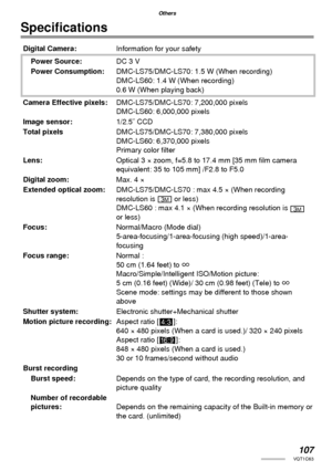 Page 107107VQT1C63
Others
Speciﬁ cations
Digital Camera:Information for your safety
Power Source:DC 3 V
Power Consumption:DMC-LS75/DMC-LS70: 1.5 W (When recording)
DMC-LS60: 1.4 W (When recording)
0.6 W (When playing back)
Camera Effective pixels:DMC-LS75/DMC-LS70: 7,200,000 pixels
DMC-LS60: 6,000,000 pixels
Image sensor:1/2.5˝ CCD
Total pixelsDMC-LS75/DMC-LS70: 7,380,000 pixels
DMC-LS60: 6,370,000 pixels
Primary color ﬁ lter
Lens:Optical 3 × zoom, f=5.8 to 17.4 mm [35 mm ﬁ lm camera 
equivalent: 35 to 105 mm]...