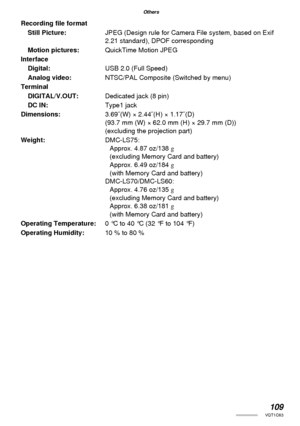Page 109109VQT1C63
Others
Recording ﬁ le format
Still Picture:JPEG (Design rule for Camera File system, based on Exif 
2.21 standard), DPOF corresponding
Motion pictures:QuickTime Motion JPEG
Interface
Digital:USB 2.0 (Full Speed)
Analog video:NTSC/PAL Composite (Switched by menu)
Terminal
DIGITAL/V.OUT:Dedicated jack (8 pin)
DC IN:Type1 jack
Dimensions:3.69˝(W) × 2.44˝(H) × 1.17˝(D)
(93.7 mm (W) × 62.0 mm (H) × 29.7 mm (D))
(excluding the projection part)
Weight:DMC-LS75:
Approx. 4.87 oz/138 g
(excluding Memory...