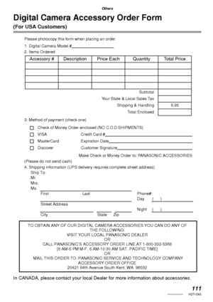 Page 111111VQT1C63
Others
Digital Camera Accessory Order Form 
(For USA Customers)
Please photocopy this form when placing an order.
1. Digital Camera Model #                                     
2. Items Ordered
3. Method of payment (check one)
Check of Money Order enclosed (NO C.O.D.SHIPMENTS)
VISA Credit Card #                                                                                  
MasterCard Expiration Date                                                                                 
Discover...