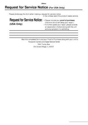 Page 112112VQT1C63
Others
Request for Service Notice (For USA Only)
Panasonic Camera and Digital Service Center
Please photocopy this form when making a request for service notice.
In the unlikely event this product needs service.
Mail this completed form and your Proof of Purchase along with your unit to:
Request for Service Notice:
(USA Only)
• Please include your proof of purchase. 
(Failure to do so will delay your repair.)
• To further speed your repair, please provide 
an explanation of what wrong with the...