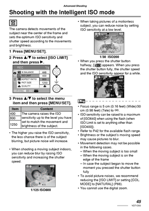 Page 4545VQT1C63
Advanced-Shooting
Shooting with the Intelligent ISO mode
The camera detects movements of the 
subject near the center of the frame and 
sets the optimum ISO sensitivity and 
shutter speed according to the movements 
and brightness.
1 Press [MENU/SET].
2 Press e/r to select [ISO LIMIT] 
and then press q.
3 Press e/r to select the menu 
item and then press [MENU/SET].
Item Content
400 The camera raises the ISO 
sensitivity up to the level you have 
set to match the movement and 
brightness of the...