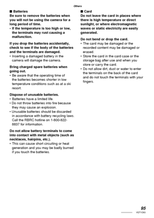 Page 9595VQT1C63
Others
■ Batteries
Be sure to remove the batteries when 
you will not be using the camera for a 
long period of time.
•  If the temperature is too high or low, 
the terminals may rust causing a 
malfunction.
If you drop the batteries accidentally, 
check to see if the body of the batteries 
and the terminals are damaged.
•  Inserting a damaged battery in the 
camera will damage the camera.
Bring charged spare batteries when 
going out.
•  Be aware that the operating time of 
the batteries...