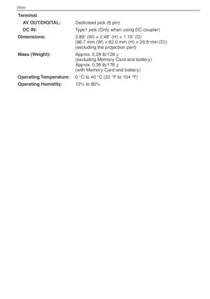 Page 102Others
102VQT1X05
TerminalAV OUT/DIGITAL: Dedicated jack (8 pin)
DC IN: Type1 jack (Only when using DC coupler)
Dimensions: 3.89˝ (W) × 2.48˝ (H) × 1.19˝ (D)
(96.7 mm (W) × 62.0 mm (H) × 29.8 mm (D))
(excluding the projection part)
Mass (Weight): Approx. 0.28 lb/128 g
(excluding Memory Card and battery)
Approx. 0.38 lb/176  g
 
(with Memory Card and battery)
Operating Temperature: 0 °C to 40 °C (32 °F to 104 °F)
Operating Humidity: 10% to 80%
VQT1X05_DMC-LS85_P-PC_EN.indb   102...